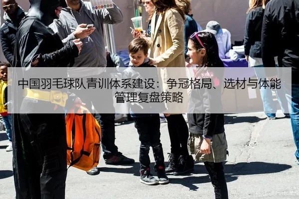 中国羽毛球队青训体系建设：争冠格局、选材与体能管理复盘策略